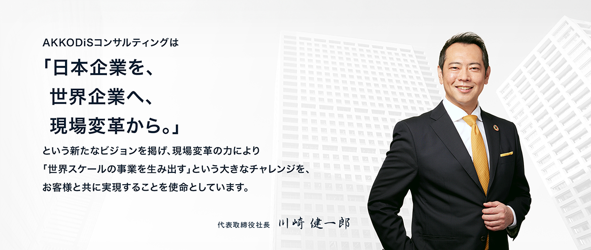 AKKODiSコンサルティングは、「日本企業を、世界企業へ、現場変革から。」という新たなビジョンを掲げ、現場変革の力により「世界スケールの事業を生み出す」という大きなチャレンジを、お客様と共に実現することを使命としています。