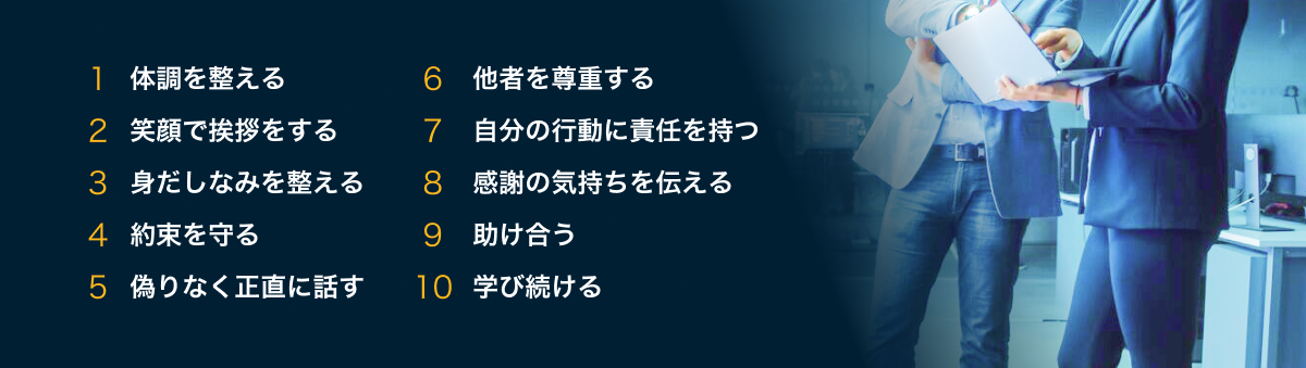 1 体調を整える、2 笑顔で挨拶をする、3 身だしなみを整える、4 約束を守る、5 偽りなく正直に話す、6 他者を尊重する、7 自分の行動に責任を持つ、8 感謝の気持ちを伝える、9 助け合う、10 学び続ける