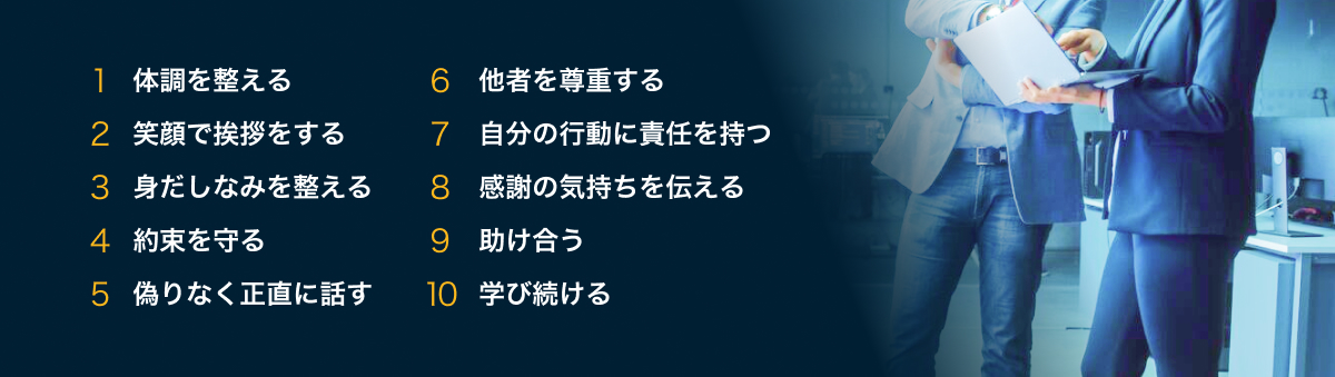 1 体調を整える、2 笑顔で挨拶をする、3 身だしなみを整える、4 約束を守る、5 偽りなく正直に話す、6 他者を尊重する、7 自分の行動に責任を持つ、8 感謝の気持ちを伝える、9 助け合う、10 学び続ける