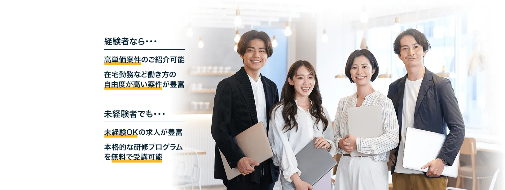 経験者なら…高単価案件のご紹介 在宅勤務など働い方の自由度が高い案件が豊富　未経験者でも…未経験OKの求人が豊富 本格的な研修プログラムを無料で受講可能