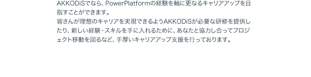AKKODiSでなら、PowerPlatformの経験を軸に更なるキャリアアップを目指すことができます。皆さんが理想のキャリアを実現できるようAKKODiSが必要な研修を提供したり、新しい経験・スキルを手に入れるために、あなたと協力し合ってプロジェクト移動を図るなど、手厚いキャリアアップ支援を行っております。