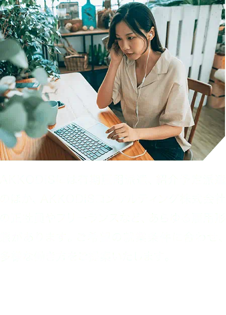 AKKODiSには有期雇用派遣、紹介予定派遣のほか、AKKODiSコンサルティング株式会社の正社員やフリーランスなど、あらゆる雇用形態があります。ご希望の就業条件に合わせ、多様な働き方をご提案いたします。