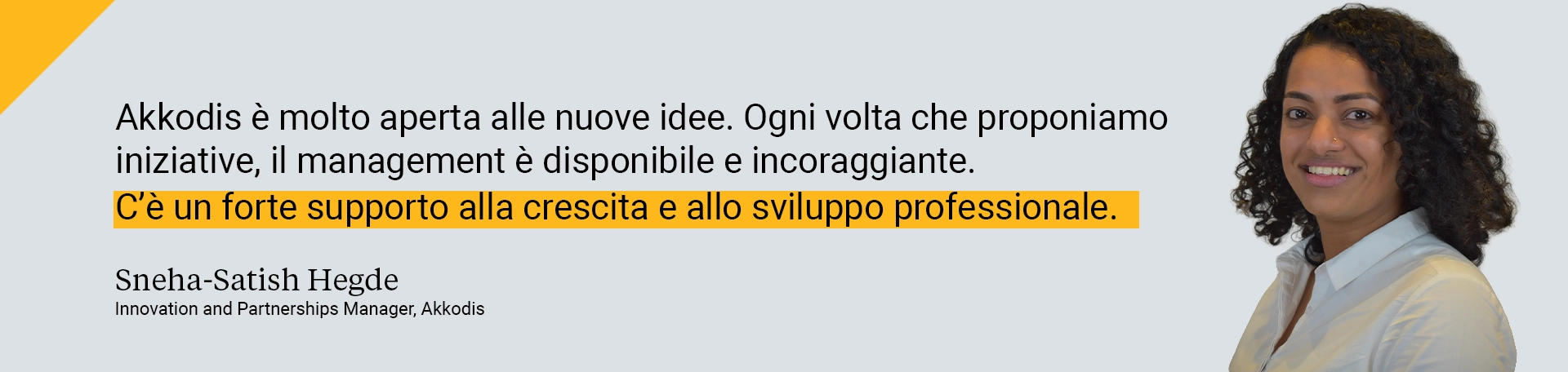 Akkodis è molto aperta alle nuove idee. Ogni volta che proponiamo iniziative, il management è disponibile e incoraggiante. C’è un forte supporto alla crescita e allo sviluppo professionale.