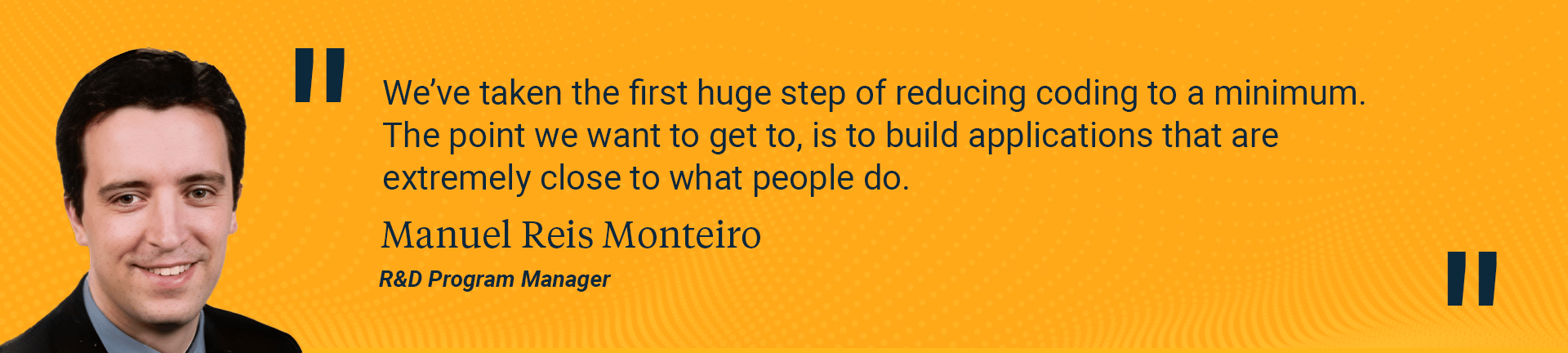 We’ve taken the first huge step of reducing coding to a minimum. The point we want to get to, is to build applications that are extremely close to what people do.