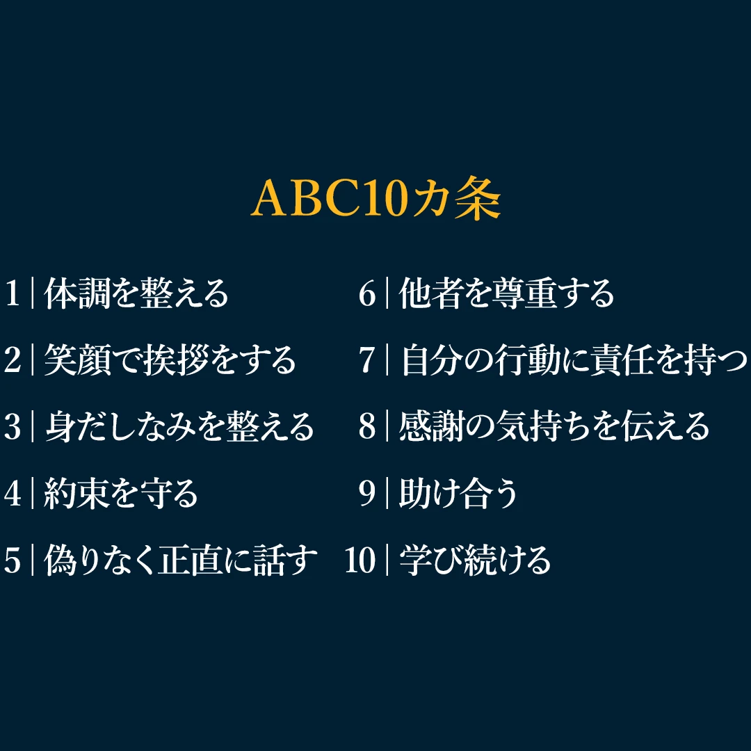 ABC10ヵ条「1|体調を整える、2|笑顔で挨拶をする、3|身だしなみを整える、4|約束を守る、5|偽りなく正直に話す、6|他者を尊重する、7|自分の行動に責任を持つ、8|感謝の気持ちを伝える、9|助け合う、10 | 学び続ける」 ABC10ヵ条「1|体調を整える、2|笑顔で挨拶をする、3|身だしなみを整える、4|約束を守る、5|偽りなく正直に話す、6|他者を尊重する、7|自分の行動に責任を持つ、8|感謝の気持ちを伝える、9|助け合う、10 | 学び続ける」